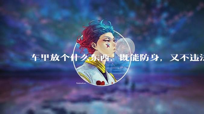 车里放个什么东西，既能防身，又不违法，看着还吓人的？